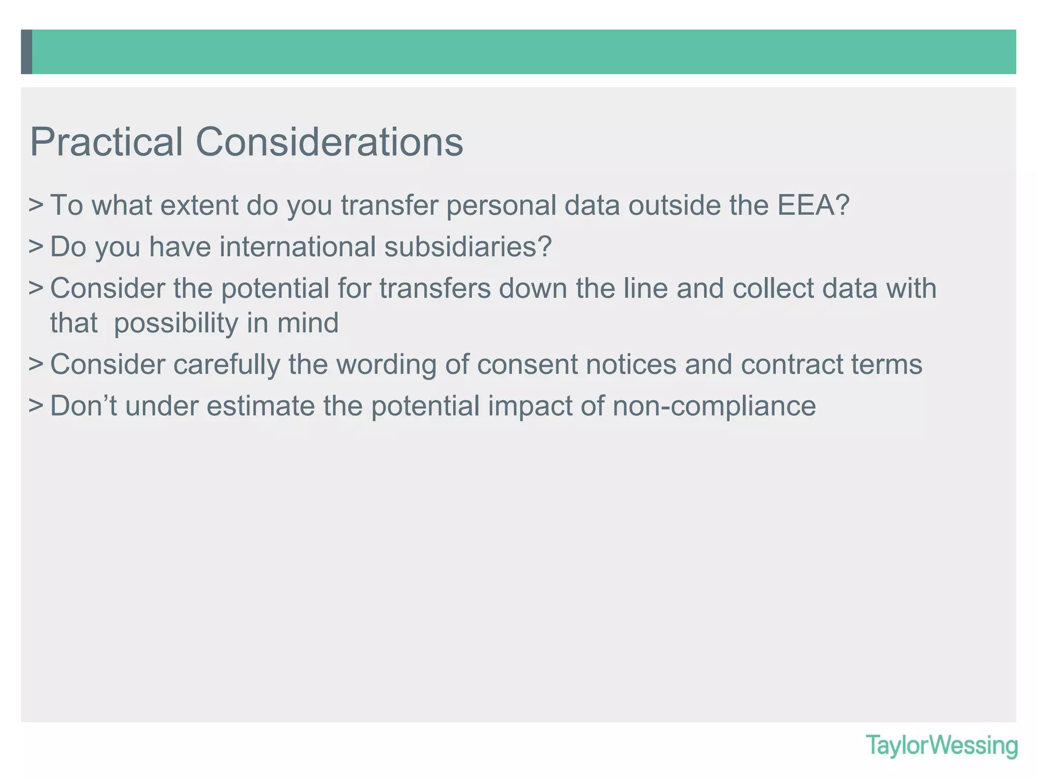Practical Considerations
> To what extent do you transfer personal data outside the EEA?
> Do you have international subsidiaries?
> Consider the potential for transfers down the line and collect data with
that possibility in mind
> Consider carefully the wording of consent notices and contract terms
> Don’t under estimate the potential impact of non-compliance

 
