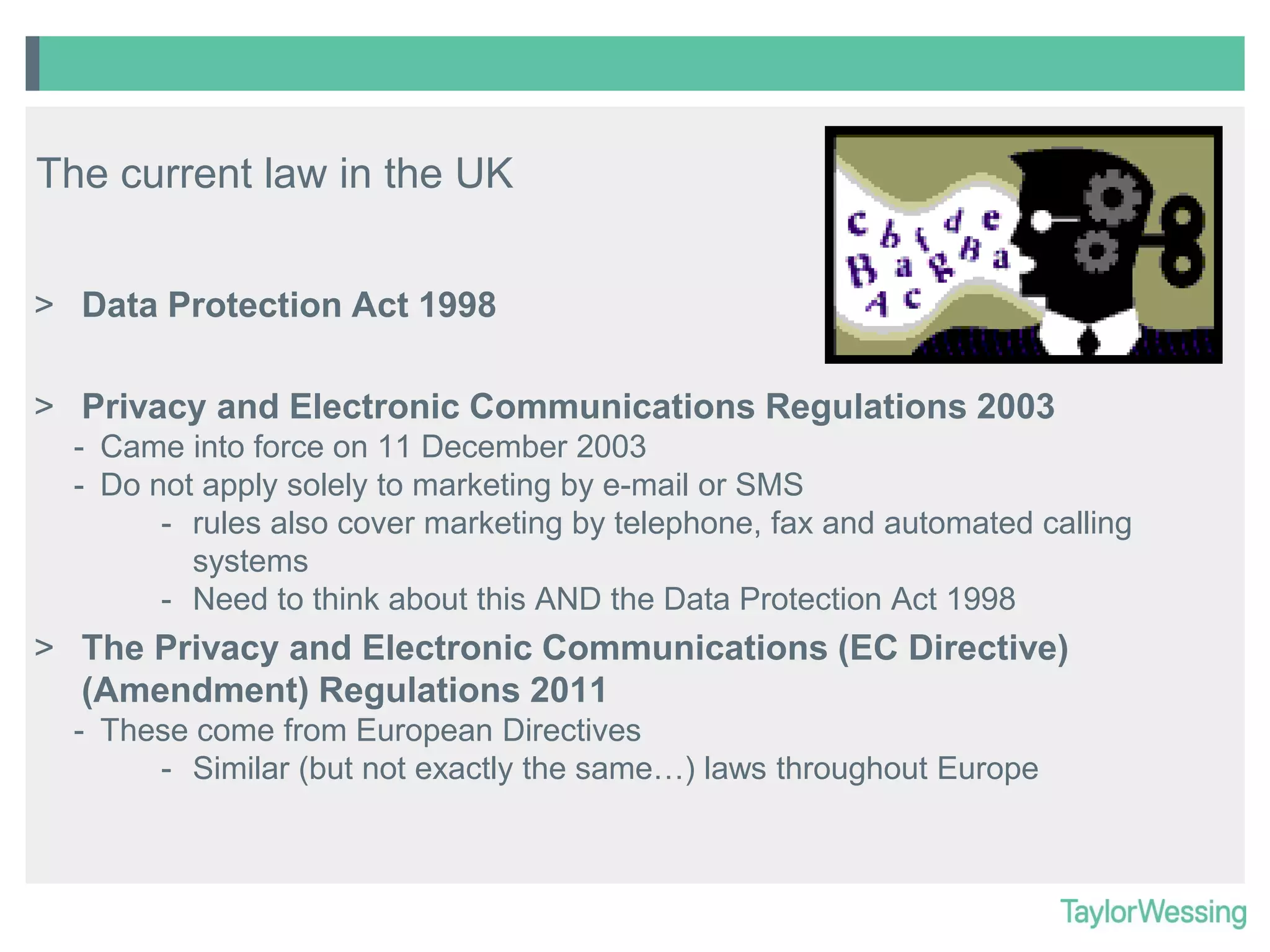 The current law in the UK
> Data Protection Act 1998
> Privacy and Electronic Communications Regulations 2003
- Came into force on 11 December 2003
- Do not apply solely to marketing by e-mail or SMS
- rules also cover marketing by telephone, fax and automated calling
systems
- Need to think about this AND the Data Protection Act 1998

> The Privacy and Electronic Communications (EC Directive)
(Amendment) Regulations 2011
- These come from European Directives
- Similar (but not exactly the same…) laws throughout Europe

 