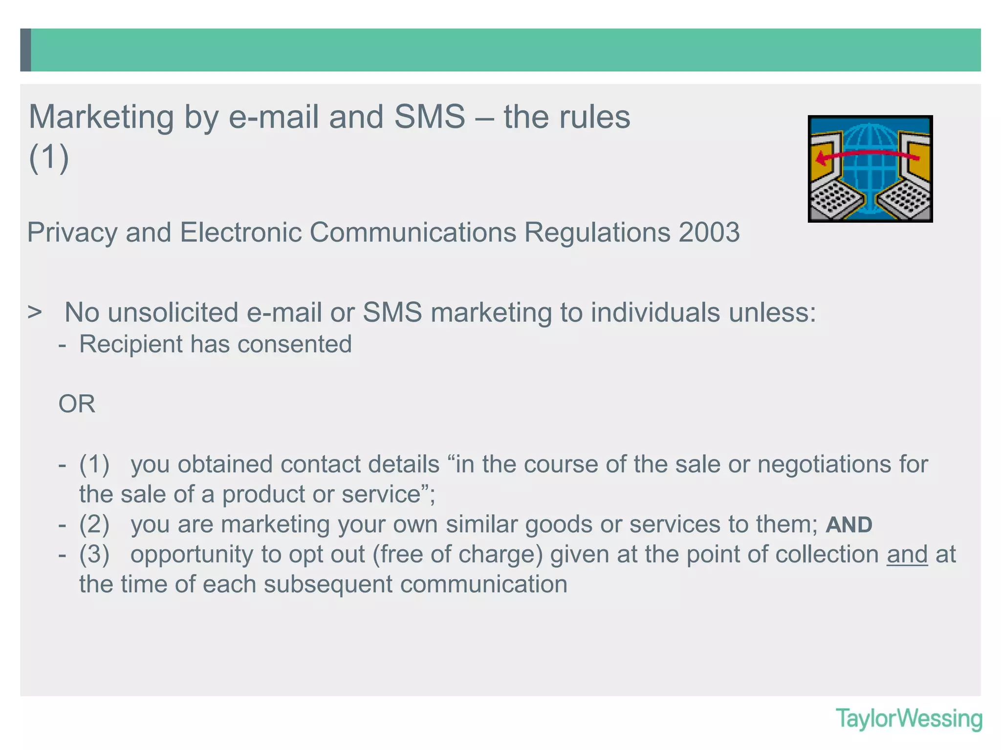 Marketing by e-mail and SMS – the rules
(1)
Privacy and Electronic Communications Regulations 2003
> No unsolicited e-mail or SMS marketing to individuals unless:
- Recipient has consented
OR
- (1) you obtained contact details “in the course of the sale or negotiations for
the sale of a product or service”;
- (2) you are marketing your own similar goods or services to them; AND
- (3) opportunity to opt out (free of charge) given at the point of collection and at
the time of each subsequent communication

 