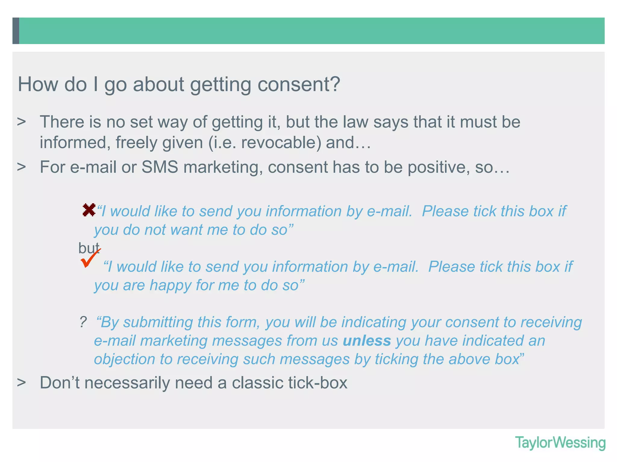 How do I go about getting consent?
> There is no set way of getting it, but the law says that it must be
informed, freely given (i.e. revocable) and…
> For e-mail or SMS marketing, consent has to be positive, so…
“I would like to send you information by e-mail. Please tick this box if
you do not want me to do so”
but
“I would like to send you information by e-mail. Please tick this box if
you are happy for me to do so”



? “By submitting this form, you will be indicating your consent to receiving
e-mail marketing messages from us unless you have indicated an
objection to receiving such messages by ticking the above box”

> Don’t necessarily need a classic tick-box

 