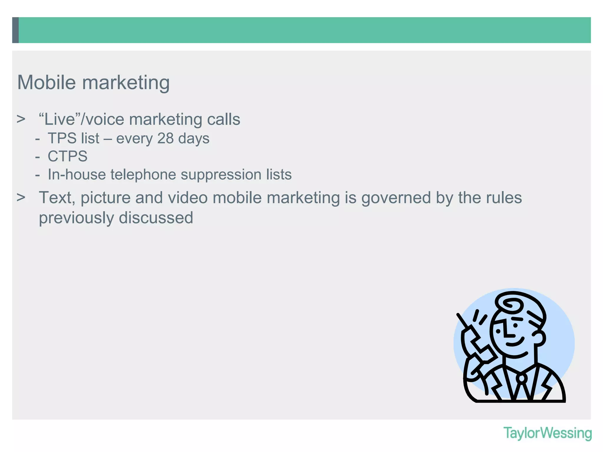 Mobile marketing
> “Live”/voice marketing calls
- TPS list – every 28 days
- CTPS
- In-house telephone suppression lists

> Text, picture and video mobile marketing is governed by the rules
previously discussed

 