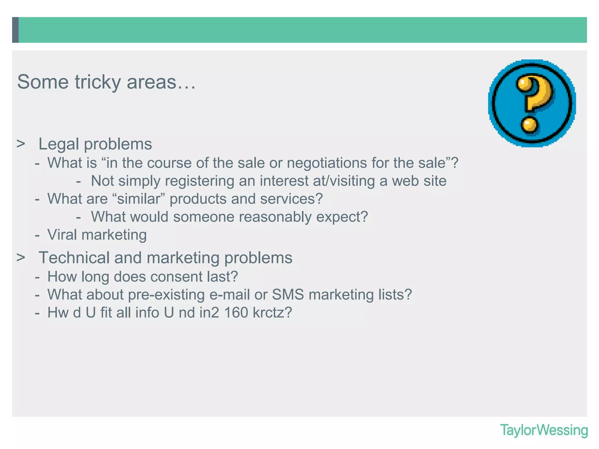 Some tricky areas…
> Legal problems
- What is “in the course of the sale or negotiations for the sale”?
- Not simply registering an interest at/visiting a web site
- What are “similar” products and services?
- What would someone reasonably expect?
- Viral marketing

> Technical and marketing problems
- How long does consent last?
- What about pre-existing e-mail or SMS marketing lists?
- Hw d U fit all info U nd in2 160 krctz?

 