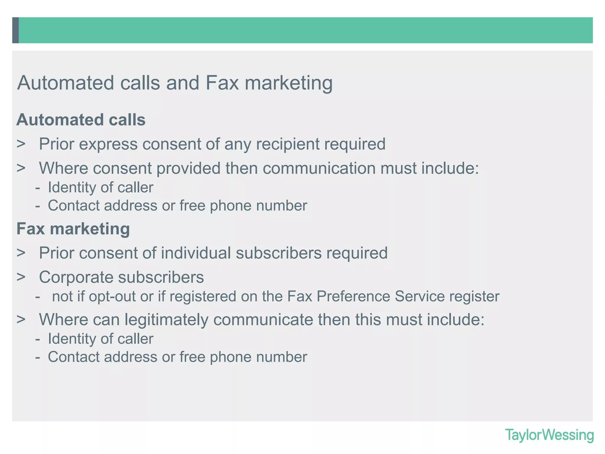 Automated calls and Fax marketing
Automated calls
> Prior express consent of any recipient required
> Where consent provided then communication must include:
- Identity of caller
- Contact address or free phone number

Fax marketing
> Prior consent of individual subscribers required
> Corporate subscribers
- not if opt-out or if registered on the Fax Preference Service register

> Where can legitimately communicate then this must include:
- Identity of caller
- Contact address or free phone number

 