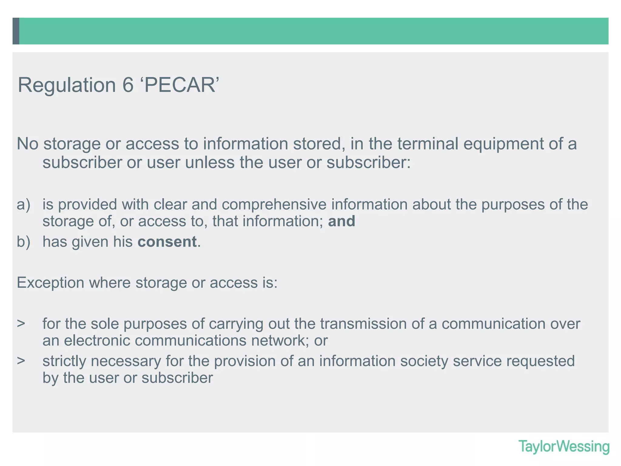 Regulation 6 ‘PECAR’
No storage or access to information stored, in the terminal equipment of a
subscriber or user unless the user or subscriber:
a) is provided with clear and comprehensive information about the purposes of the
storage of, or access to, that information; and
b) has given his consent.
Exception where storage or access is:
>
>

for the sole purposes of carrying out the transmission of a communication over
an electronic communications network; or
strictly necessary for the provision of an information society service requested
by the user or subscriber

 