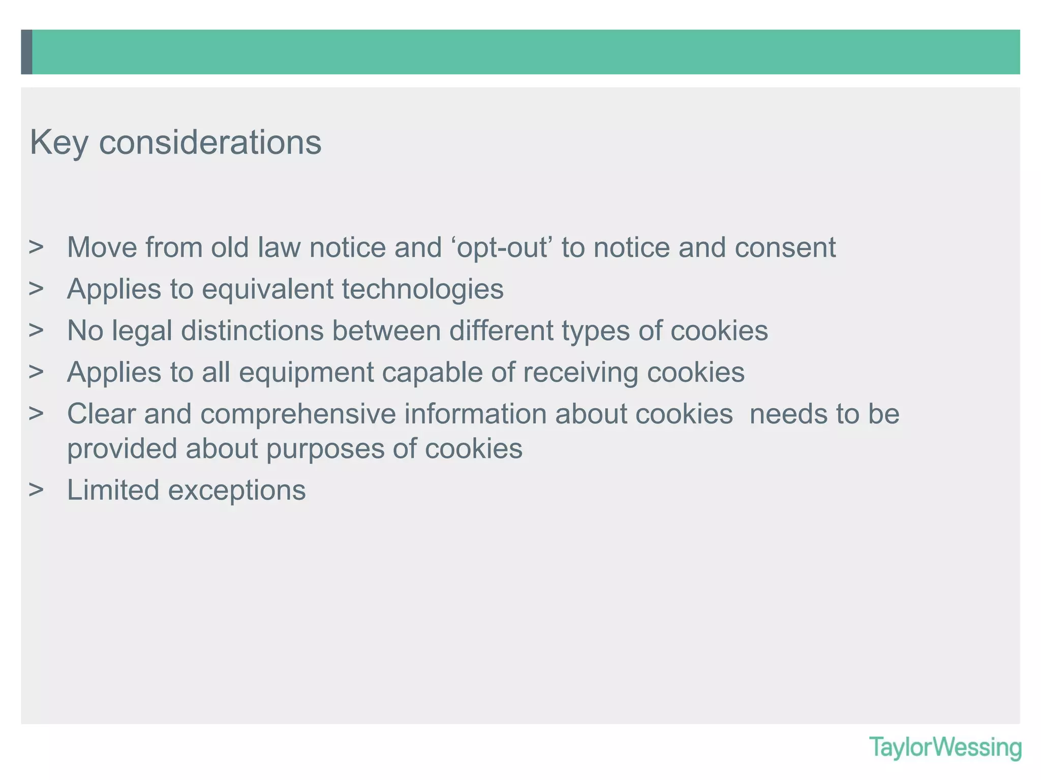 Key considerations
Move from old law notice and ‘opt-out’ to notice and consent
Applies to equivalent technologies
No legal distinctions between different types of cookies
Applies to all equipment capable of receiving cookies
Clear and comprehensive information about cookies needs to be
provided about purposes of cookies
> Limited exceptions
>
>
>
>
>

 