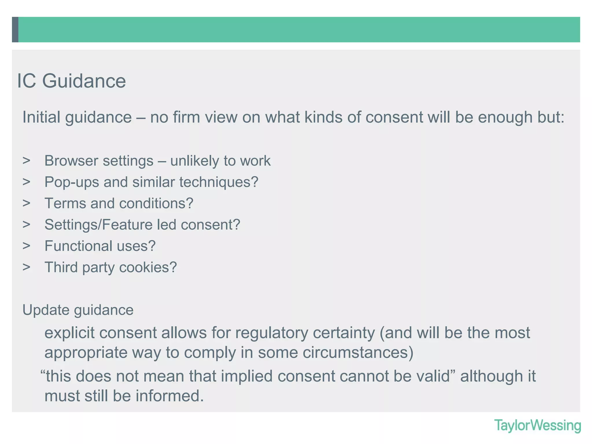 IC Guidance
Initial guidance – no firm view on what kinds of consent will be enough but:
>
>
>
>
>
>

Browser settings – unlikely to work
Pop-ups and similar techniques?
Terms and conditions?
Settings/Feature led consent?
Functional uses?
Third party cookies?

Update guidance

explicit consent allows for regulatory certainty (and will be the most
appropriate way to comply in some circumstances)
“this does not mean that implied consent cannot be valid” although it
must still be informed.

 