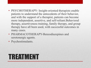 TREATMENT
• PSYCHOTHERAPY- Insight-oriented therapists enable
patients to understand the antecedents of their behavior,
and with the support of a therapist, patients can become
more independent, assertive, and self-reliant.Behavioral
therapy, assertiveness training, family therapy, and group
therapy have all been used, with successful outcomes in
many cases.
• PHARMACOTHERAPY-Benzodiazepines and
serotonergic agents.
• Psychostimulants.
 