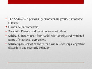 • The DSM-IV-TR personality disorders are grouped into three
clusters-
 Cluster A (odd/eccentric)
• Paranoid- Distrust and suspiciousness of others.
• Schizoid- Detachment from social relationships and restricted
range of emotional expression.
• Schizotypal- lack of capacity for close relationships, cognitive
distortions and eccentric behavior
 