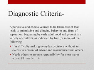 Diagnostic Criteria-
A pervasive and excessive need to be taken care of that
leads to submissive and clinging behavior and fears of
separation, beginning by early adulthood and present in a
variety of contexts, as indicated by five (or more) of the
following-
 Has difficulty making everyday decisions without an
excessive amount of advice and reassurance from others.
 Needs others to assume responsibility for most major
areas of his or her life.
 