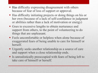  Has difficulty expressing disagreement with others
because of fear of loss of support or approval.
 Has difficulty initiating projects or doing things on his or
her own (because of a lack of self-confidence in judgment
or abilities rather than a lack of motivation or energy)
 Goes to excessive lengths to obtain nurturance and
support from others, to the point of volunteering to do
things that are unpleasant.
 Feels uncomfortable or helpless when alone because of
exaggerated fears of being unable to care for himself or
herself.
 Urgently seeks another relationship as a source of care
and support when a close relationship ends.
 Is unrealistically preoccupied with fears of being left to
take care of himself or herself.
 