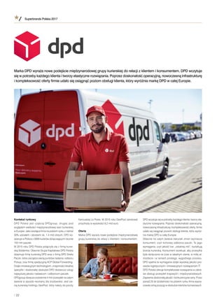 Superbrands Polska 2017
/ 22
Kontekst rynkowy
DPD Polska jest częścią DPDgroup, drugiej pod
względem wielkości międzynarodowej sieci kurierskiej
wEuropie. Jako wiodąca ﬁrma na polskim rynku zniemal
30% udziałem iobrotami ok. 1,4 mld złotych, DPD ko-
operuje wPolsce z5000 kurierów doręczającymi rocznie
103 mln paczek.
W2015 roku DPD Polska połączyła się zﬁrmą kurier-
ską Siódemka. Obecnie Grupa Kapitałowa DPD Polska
obejmuje ﬁrmę kurierską DPD wraz zﬁrmą DPD Strefa
Paczki, która zarządza siecią punktów nadania iodbioru
Pickup, oraz ﬁrmę spedycyjną ACP Global Forwarding.
Dzięki innowacyjnym technologiom, znajomości lokalnej
specyﬁki idoskonałej obsłudze DPD dostarcza usługi
najwyższej jakości nadawcom iodbiorcom paczek.
DPDgroup doręcza codziennie 4 mln przesyłek na całym
świecie wsposób neutralny dla środowiska. Jest sie-
cią kurierską holdingu GeoPost, który należy do poczty
francuskiej La Poste. W2015 roku GeoPost zanotował
przychody wwysokości 6,2 mld euro.
Oferta
Marka DPD wyraża nowe podejście międzynarodowej
grupy kurierskiej do relacji zklientem ikonsumentem.
DPD wczytuje się wpotrzeby każdego klienta itworzy ela-
styczne rozwiązania. Poprzez doskonałość operacyjną,
nowoczesną infrastrukturę ikompleksowość oferty, ﬁrmie
udało się osiągnąć poziom obsługi klienta, który wyróż-
nia markę DPD wcałej Europie.
Obecnie na całym świecie kierunek zmian wyznacza
konsument, czyli końcowy odbiorca paczki. To jego
wymagania, czyli jakość tzw. „ostatniej mili”, kształtują
branżę kurierską. Konsument oczekuje, aby przesyłka
była doręczona na czas widealnym stanie, wmiłej at-
mosferze iwramach prostego, wygodnego procesu.
DPD spełnia te wymagania dzięki wysokiej jakości pro-
cesów logistycznych iinnowacyjnym rozwiązaniom IT.
DPD Polska oferuje kompleksowe rozwiązania wzakre-
sie obsługi przesyłek krajowych imiędzynarodowych.
Zapewnia doskonałą jakość ikonkurencyjne ceny. Przez
ponad 25 lat działalności na polskim rynku ﬁrma wypra-
cowała silną pozycję wobsłudze klientów biznesowych.
Marka DPD wyraża nowe podejście międzynarodowej grupy kurierskiej do relacji zklientem ikonsumentem. DPD wczytuje
się wpotrzeby każdego klienta itworzy elastyczne rozwiązania. Poprzez doskonałość operacyjną, nowoczesną infrastrukturę
ikompleksowość oferty ﬁrmie udało się osiągnąć poziom obsługi klienta, który wyróżnia markę DPD wcałej Europie.
 