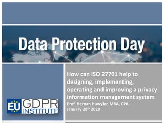 How can ISO 27701 help to
designing, implementing,
operating and improving a privacy
information management system
Prof. Hernan Huwyler, MBA, CPA
January 28th 2020
 