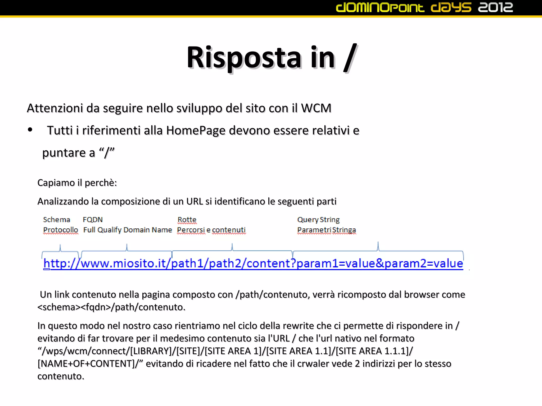 Risposta in /
Attenzioni da seguire nello sviluppo del sito con il WCM
•     Tutti i riferimenti alla HomePage devono essere relativi e
     puntare a “/”

    Capiamo il perchè:
    Analizzando la composizione di un URL si identificano le seguenti parti




    Un link contenuto nella pagina composto con /path/contenuto, verrà ricomposto dal browser come
    <schema><fqdn>/path/contenuto.
    In questo modo nel nostro caso rientriamo nel ciclo della rewrite che ci permette di rispondere in /
    evitando di far trovare per il medesimo contenuto sia l'URL / che l'url nativo nel formato
    “/wps/wcm/connect/[LIBRARY]/[SITE]/[SITE AREA 1]/[SITE AREA 1.1]/[SITE AREA 1.1.1]/
    [NAME+OF+CONTENT]/” evitando di ricadere nel fatto che il crwaler vede 2 indirizzi per lo stesso
    contenuto.
 