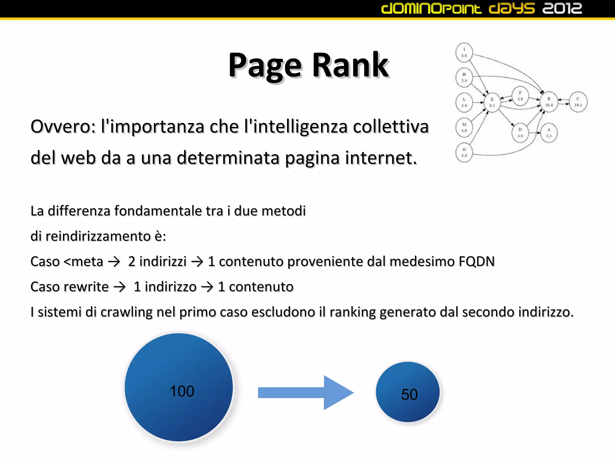 Page Rank
Ovvero: l'importanza che l'intelligenza collettiva
del web da a una determinata pagina internet.

La differenza fondamentale tra i due metodi
di reindirizzamento è:
Caso <meta → 2 indirizzi → 1 contenuto proveniente dal medesimo FQDN
Caso rewrite → 1 indirizzo → 1 contenuto
I sistemi di crawling nel primo caso escludono il ranking generato dal secondo indirizzo.




                         100                                50
 