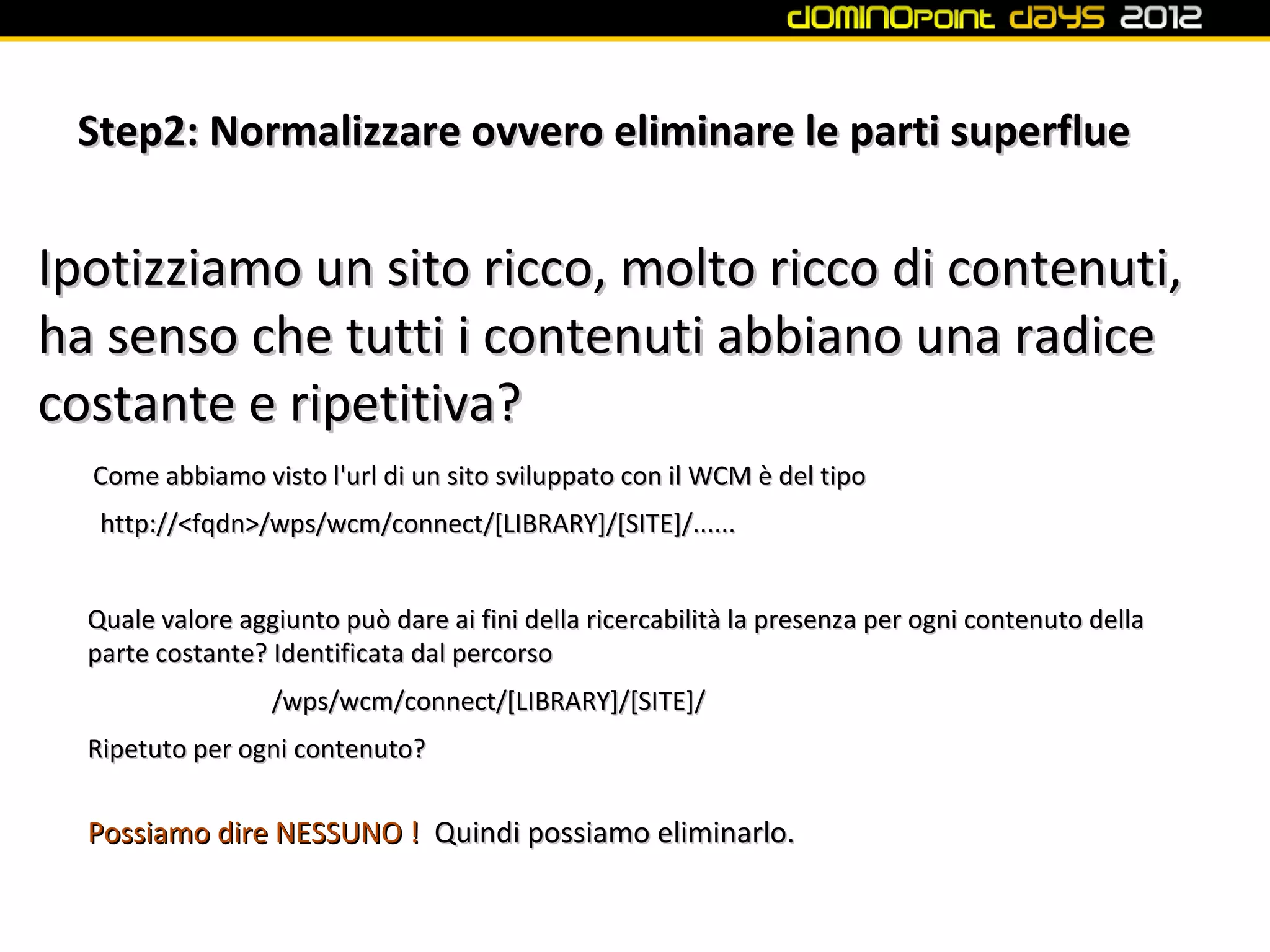 Step2: Normalizzare ovvero eliminare le parti superflue


Ipotizziamo un sito ricco, molto ricco di contenuti,
ha senso che tutti i contenuti abbiano una radice
costante e ripetitiva?
  Come abbiamo visto l'url di un sito sviluppato con il WCM è del tipo
   http://<fqdn>/wps/wcm/connect/[LIBRARY]/[SITE]/......


  Quale valore aggiunto può dare ai fini della ricercabilità la presenza per ogni contenuto della
  parte costante? Identificata dal percorso
                  /wps/wcm/connect/[LIBRARY]/[SITE]/
  Ripetuto per ogni contenuto?


  Possiamo dire NESSUNO ! Quindi possiamo eliminarlo.
 