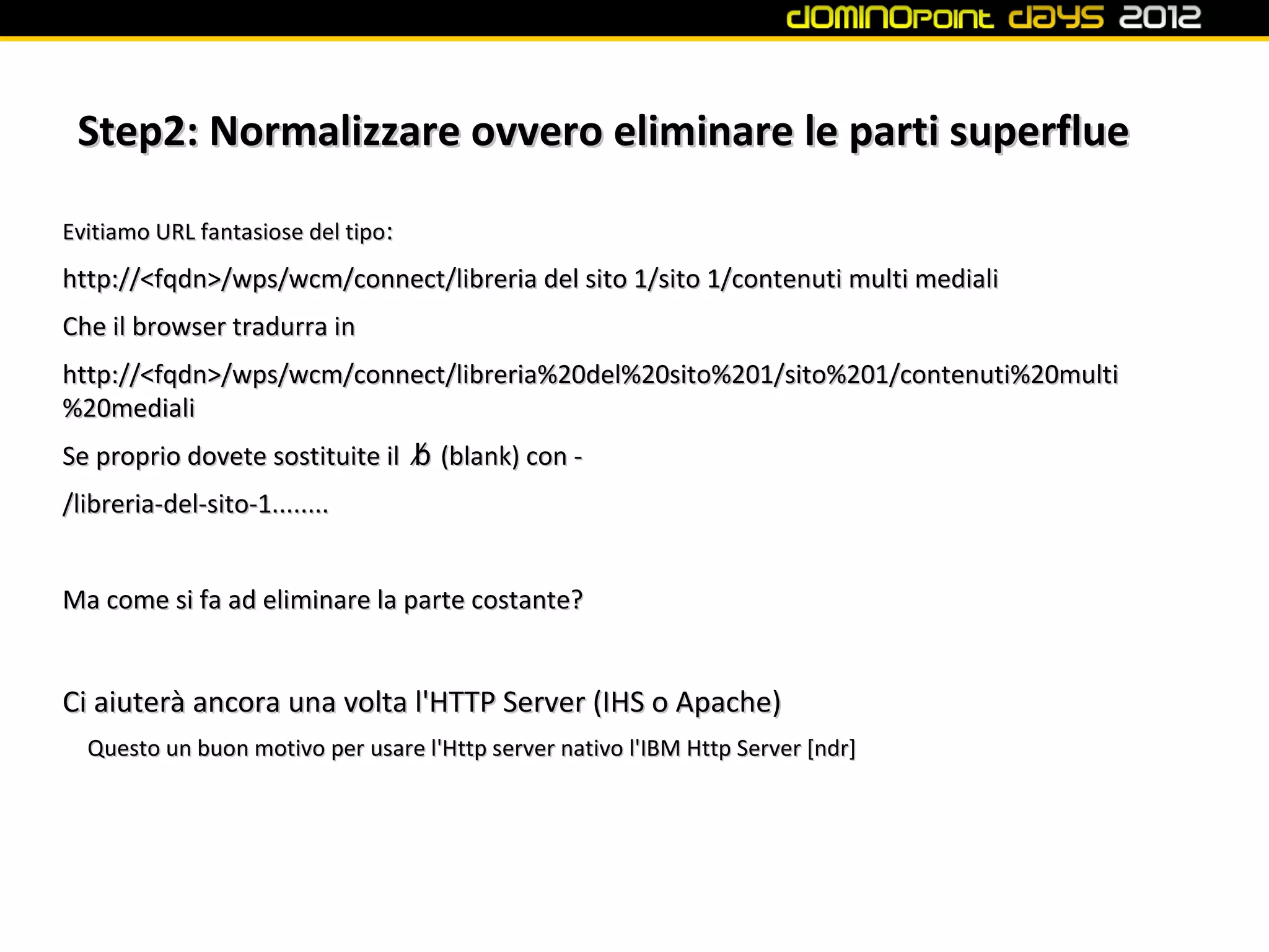 Step2: Normalizzare ovvero eliminare le parti superflue

Evitiamo URL fantasiose del tipo:
http://<fqdn>/wps/wcm/connect/libreria del sito 1/sito 1/contenuti multi mediali
Che il browser tradurra in
http://<fqdn>/wps/wcm/connect/libreria%20del%20sito%201/sito%201/contenuti%20multi
%20mediali
Se proprio dovete sostituite il ␢ (blank) con -
/libreria-del-sito-1........


Ma come si fa ad eliminare la parte costante?


Ci aiuterà ancora una volta l'HTTP Server (IHS o Apache)
  Questo un buon motivo per usare l'Http server nativo l'IBM Http Server [ndr]
 
