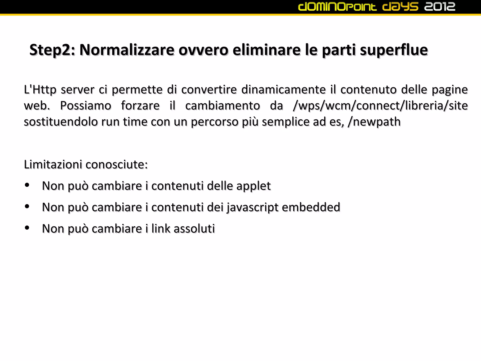 Step2: Normalizzare ovvero eliminare le parti superflue

L'Http server ci permette di convertire dinamicamente il contenuto delle pagine
web. Possiamo forzare il cambiamento da /wps/wcm/connect/libreria/site
sostituendolo run time con un percorso più semplice ad es, /newpath


Limitazioni conosciute:
• Non può cambiare i contenuti delle applet
• Non può cambiare i contenuti dei javascript embedded
• Non può cambiare i link assoluti
 