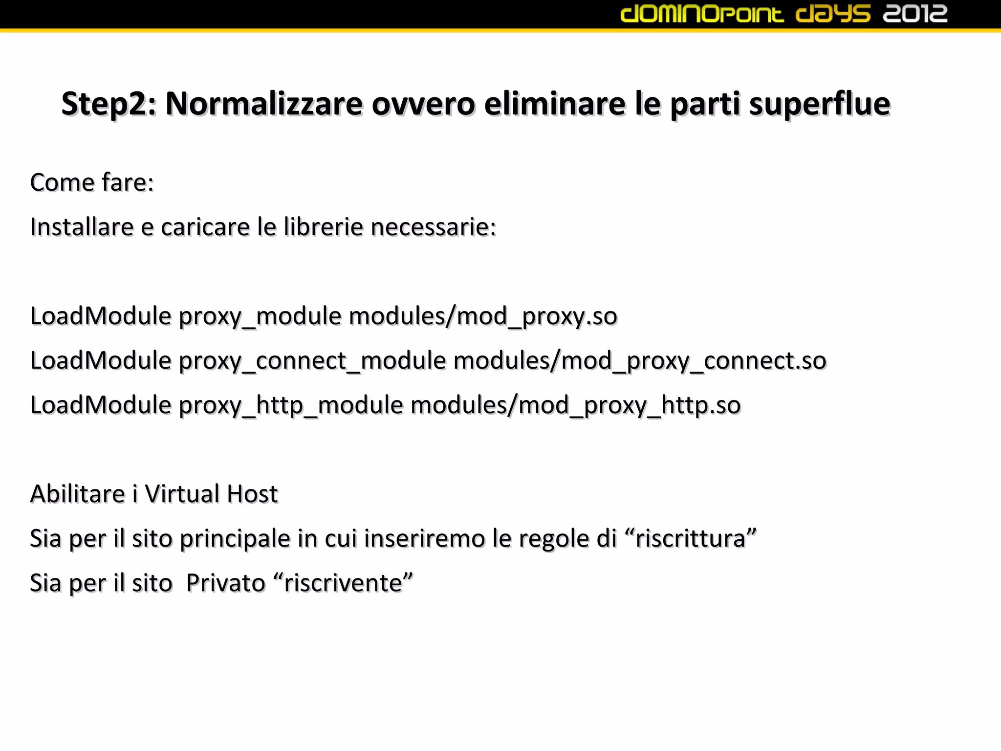 Step2: Normalizzare ovvero eliminare le parti superflue

Come fare:
Installare e caricare le librerie necessarie:


LoadModule proxy_module modules/mod_proxy.so
LoadModule proxy_connect_module modules/mod_proxy_connect.so
LoadModule proxy_http_module modules/mod_proxy_http.so


Abilitare i Virtual Host
Sia per il sito principale in cui inseriremo le regole di “riscrittura”
Sia per il sito Privato “riscrivente”
 