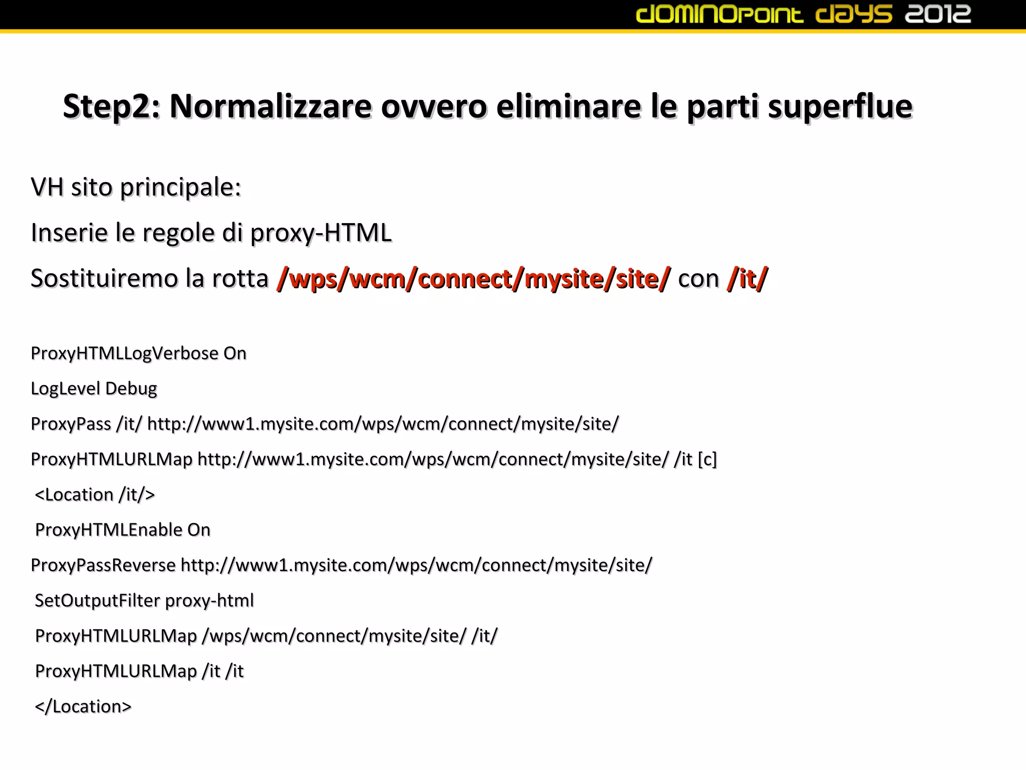 Step2: Normalizzare ovvero eliminare le parti superflue

VH sito principale:
Inserie le regole di proxy-HTML
Sostituiremo la rotta /wps/wcm/connect/mysite/site/ con /it/

ProxyHTMLLogVerbose On
LogLevel Debug
ProxyPass /it/ http://www1.mysite.com/wps/wcm/connect/mysite/site/
ProxyHTMLURLMap http://www1.mysite.com/wps/wcm/connect/mysite/site/ /it [c]
<Location /it/>
ProxyHTMLEnable On
ProxyPassReverse http://www1.mysite.com/wps/wcm/connect/mysite/site/
SetOutputFilter proxy-html
ProxyHTMLURLMap /wps/wcm/connect/mysite/site/ /it/
ProxyHTMLURLMap /it /it
</Location>
 