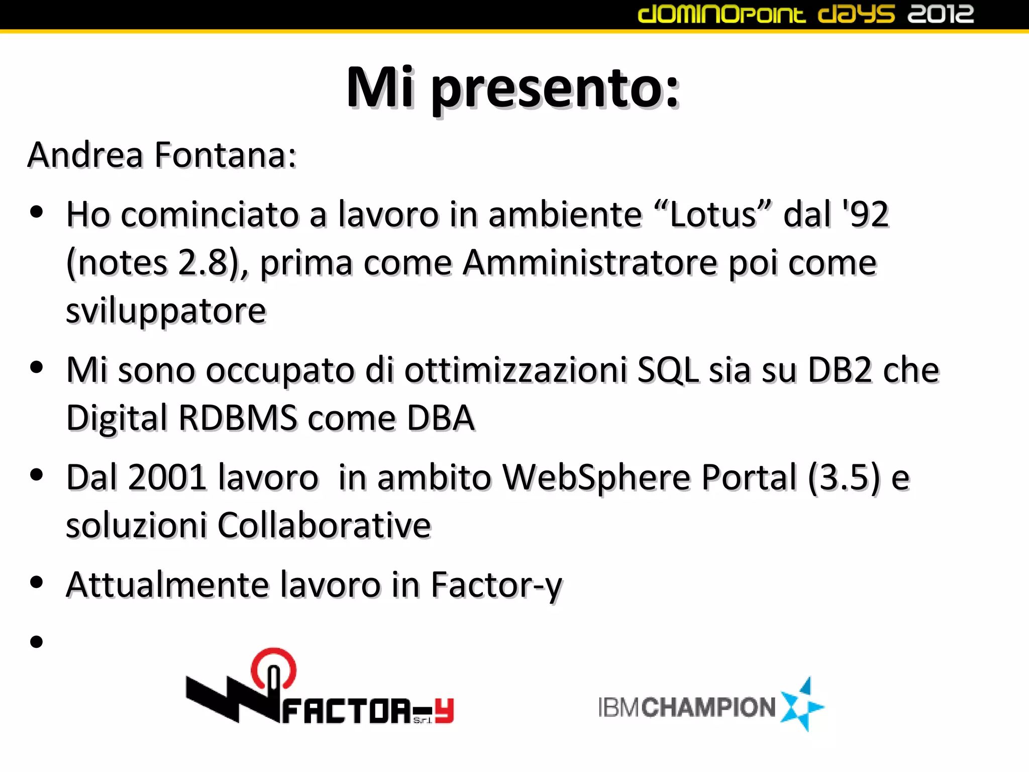 Mi presento:
Andrea Fontana:
• Ho cominciato a lavoro in ambiente “Lotus” dal '92
  (notes 2.8), prima come Amministratore poi come
  sviluppatore
• Mi sono occupato di ottimizzazioni SQL sia su DB2 che
  Digital RDBMS come DBA
• Dal 2001 lavoro in ambito WebSphere Portal (3.5) e
  soluzioni Collaborative
• Attualmente lavoro in Factor-y
•
 