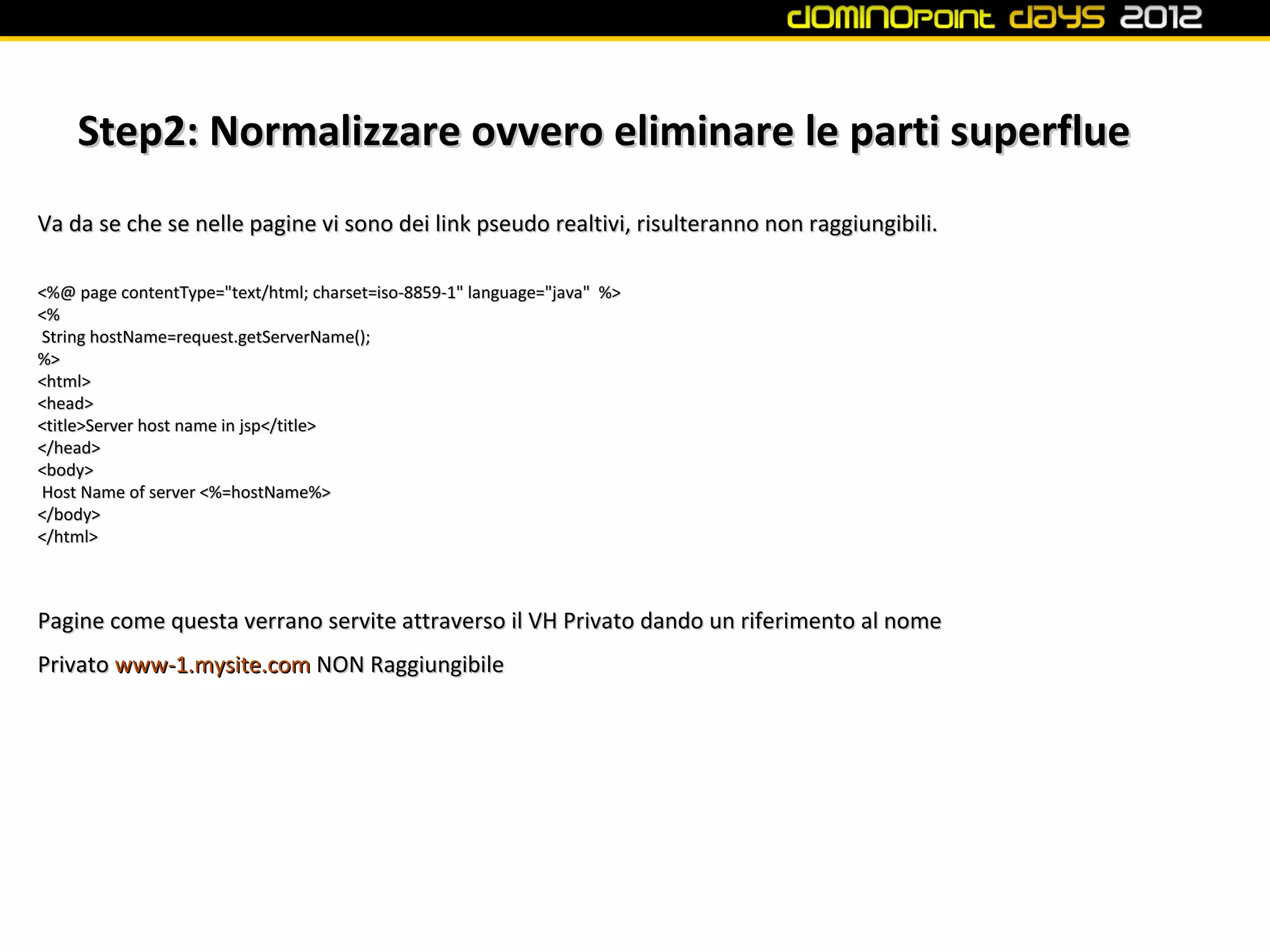 Step2: Normalizzare ovvero eliminare le parti superflue
Va da se che se nelle pagine vi sono dei link pseudo realtivi, risulteranno non raggiungibili.

<%@ page contentType="text/html; charset=iso-8859-1" language="java" %>
<%
String hostName=request.getServerName();
%>
<html>
<head>
<title>Server host name in jsp</title>
</head>
<body>
Host Name of server <%=hostName%>
</body>
</html>



Pagine come questa verrano servite attraverso il VH Privato dando un riferimento al nome
Privato www-1.mysite.com NON Raggiungibile
 