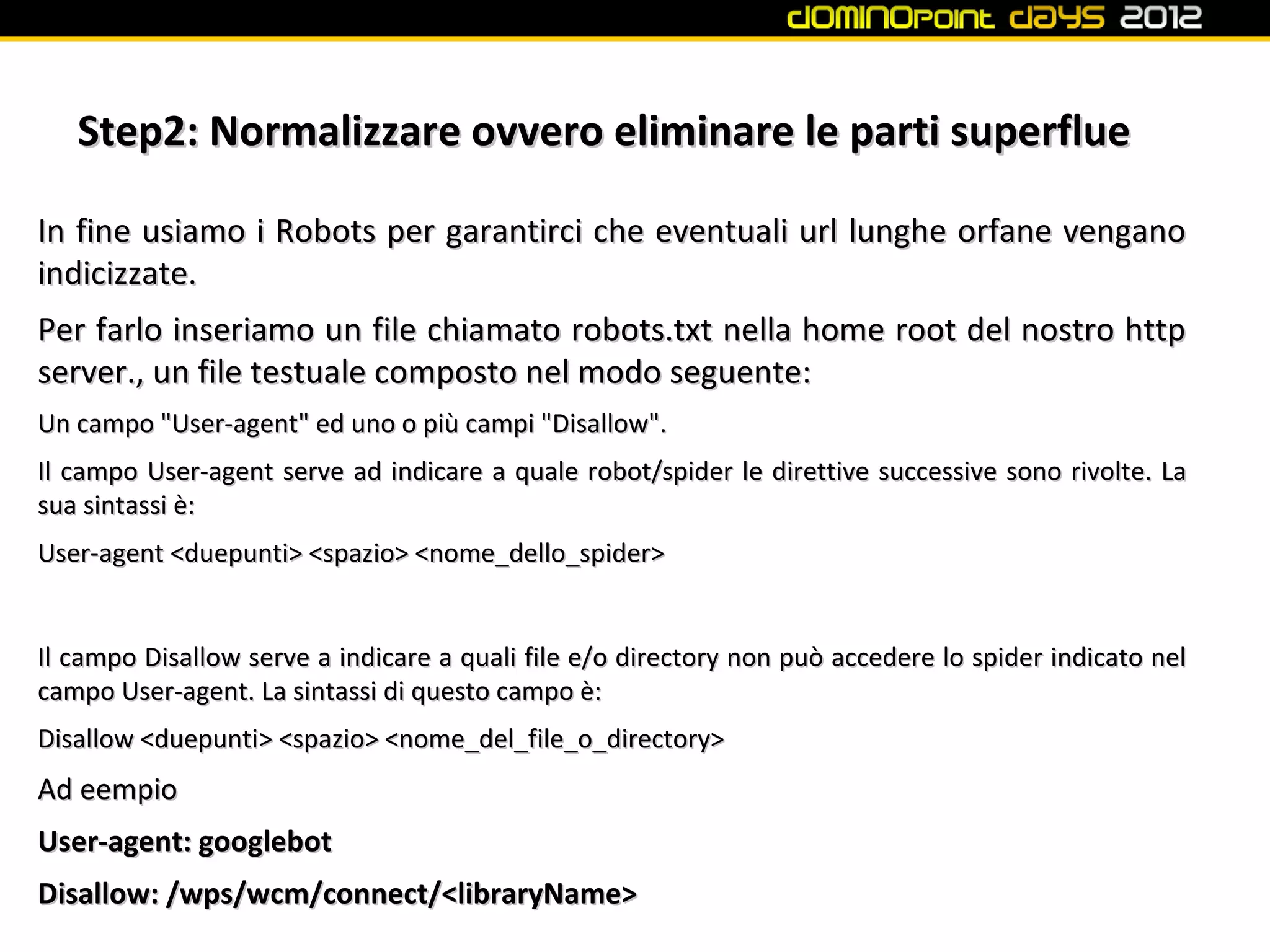 Step2: Normalizzare ovvero eliminare le parti superflue

In fine usiamo i Robots per garantirci che eventuali url lunghe orfane vengano
indicizzate.
Per farlo inseriamo un file chiamato robots.txt nella home root del nostro http
server., un file testuale composto nel modo seguente:
Un campo "User-agent" ed uno o più campi "Disallow".
Il campo User-agent serve ad indicare a quale robot/spider le direttive successive sono rivolte. La
sua sintassi è:
User-agent <duepunti> <spazio> <nome_dello_spider>


Il campo Disallow serve a indicare a quali file e/o directory non può accedere lo spider indicato nel
campo User-agent. La sintassi di questo campo è:
Disallow <duepunti> <spazio> <nome_del_file_o_directory>
Ad eempio
User-agent: googlebot
Disallow: /wps/wcm/connect/<libraryName>
 