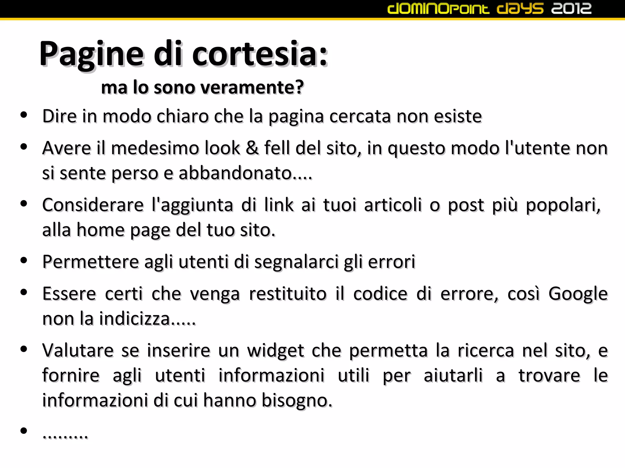 Pagine di cortesia:
            ma lo sono veramente?
•   Dire in modo chiaro che la pagina cercata non esiste
•   Avere il medesimo look & fell del sito, in questo modo l'utente non
    si sente perso e abbandonato....
•   Considerare l'aggiunta di link ai tuoi articoli o post più popolari,
    alla home page del tuo sito.
•   Permettere agli utenti di segnalarci gli errori
• Essere certi che venga restituito il codice di errore, così Google
  non la indicizza.....
• Valutare se inserire un widget che permetta la ricerca nel sito, e
  fornire agli utenti informazioni utili per aiutarli a trovare le
  informazioni di cui hanno bisogno.
• .........
 