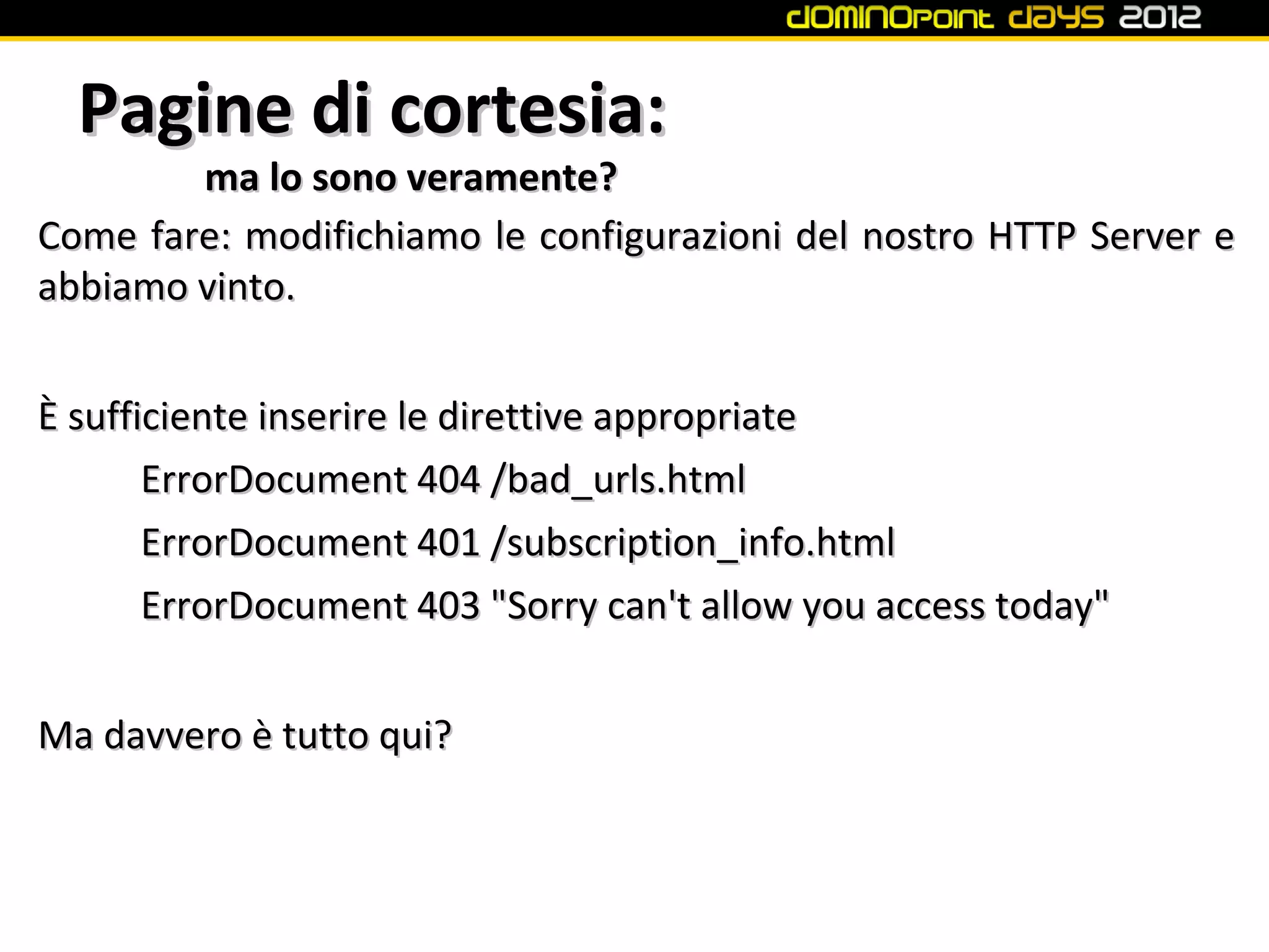 Pagine di cortesia:
        ma lo sono veramente?
Come fare: modifichiamo le configurazioni del nostro HTTP Server e
abbiamo vinto.


È sufficiente inserire le direttive appropriate
       ErrorDocument 404 /bad_urls.html
       ErrorDocument 401 /subscription_info.html
       ErrorDocument 403 "Sorry can't allow you access today"


Ma davvero è tutto qui?
 