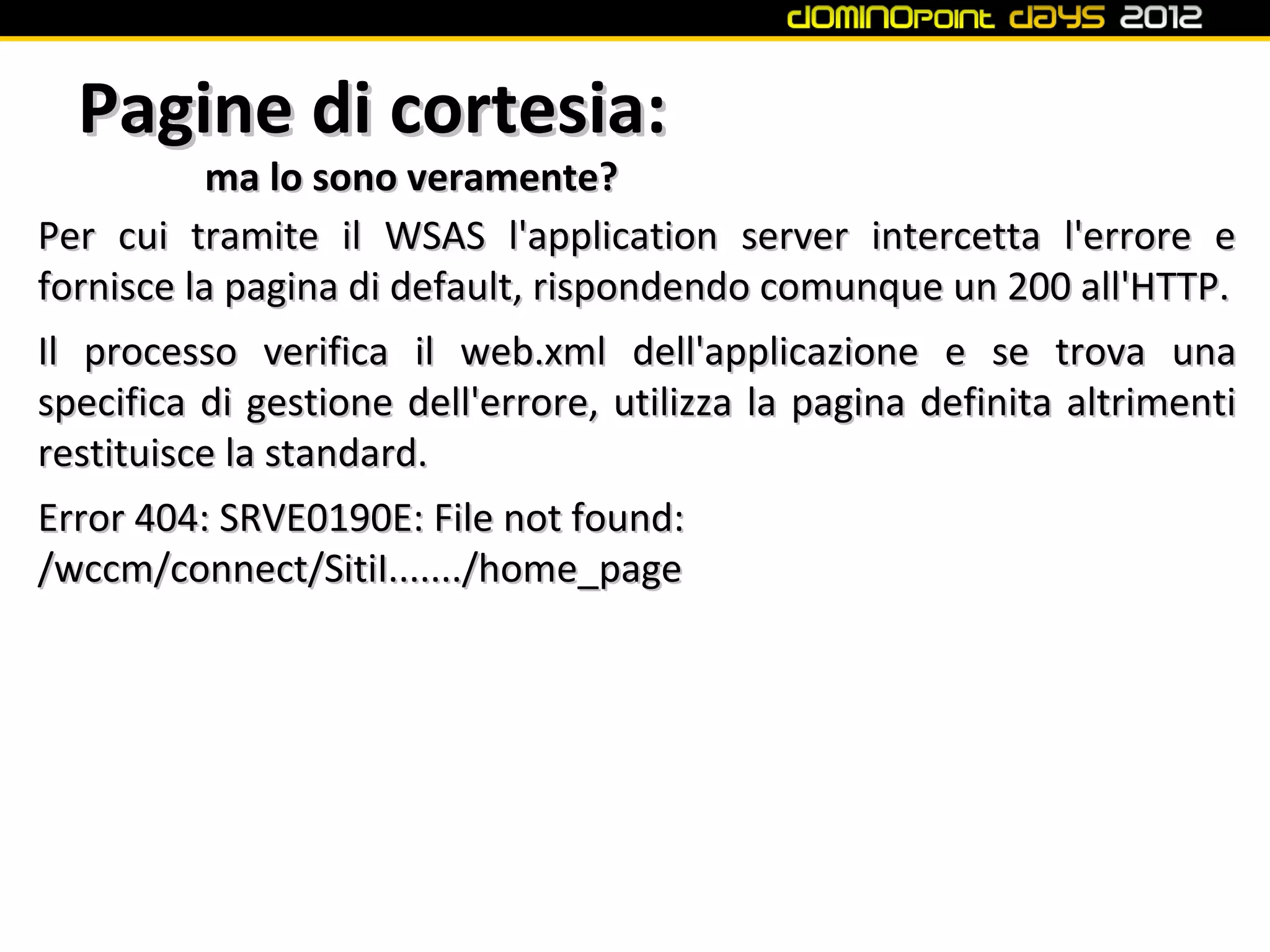 Pagine di cortesia:
           ma lo sono veramente?
Per cui tramite il WSAS l'application server intercetta l'errore e
fornisce la pagina di default, rispondendo comunque un 200 all'HTTP.
Il processo verifica il web.xml dell'applicazione e se trova una
specifica di gestione dell'errore, utilizza la pagina definita altrimenti
restituisce la standard.
Error 404: SRVE0190E: File not found:
/wccm/connect/SitiI......./home_page
 
