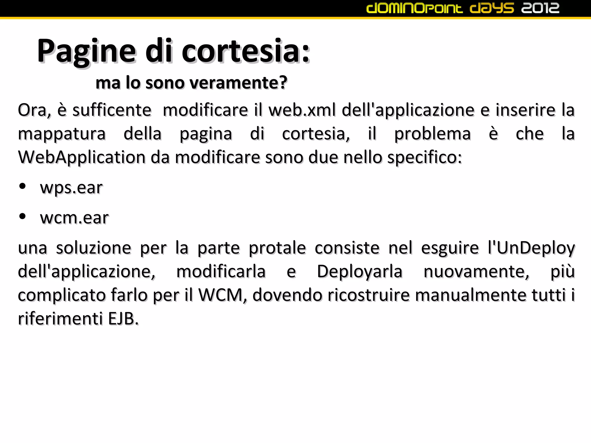 Pagine di cortesia:
          ma lo sono veramente?
Ora, è sufficente modificare il web.xml dell'applicazione e inserire la
mappatura della pagina di cortesia, il problema è che la
WebApplication da modificare sono due nello specifico:
• wps.ear
• wcm.ear
una soluzione per la parte protale consiste nel esguire l'UnDeploy
dell'applicazione, modificarla e Deployarla nuovamente, più
complicato farlo per il WCM, dovendo ricostruire manualmente tutti i
riferimenti EJB.
 