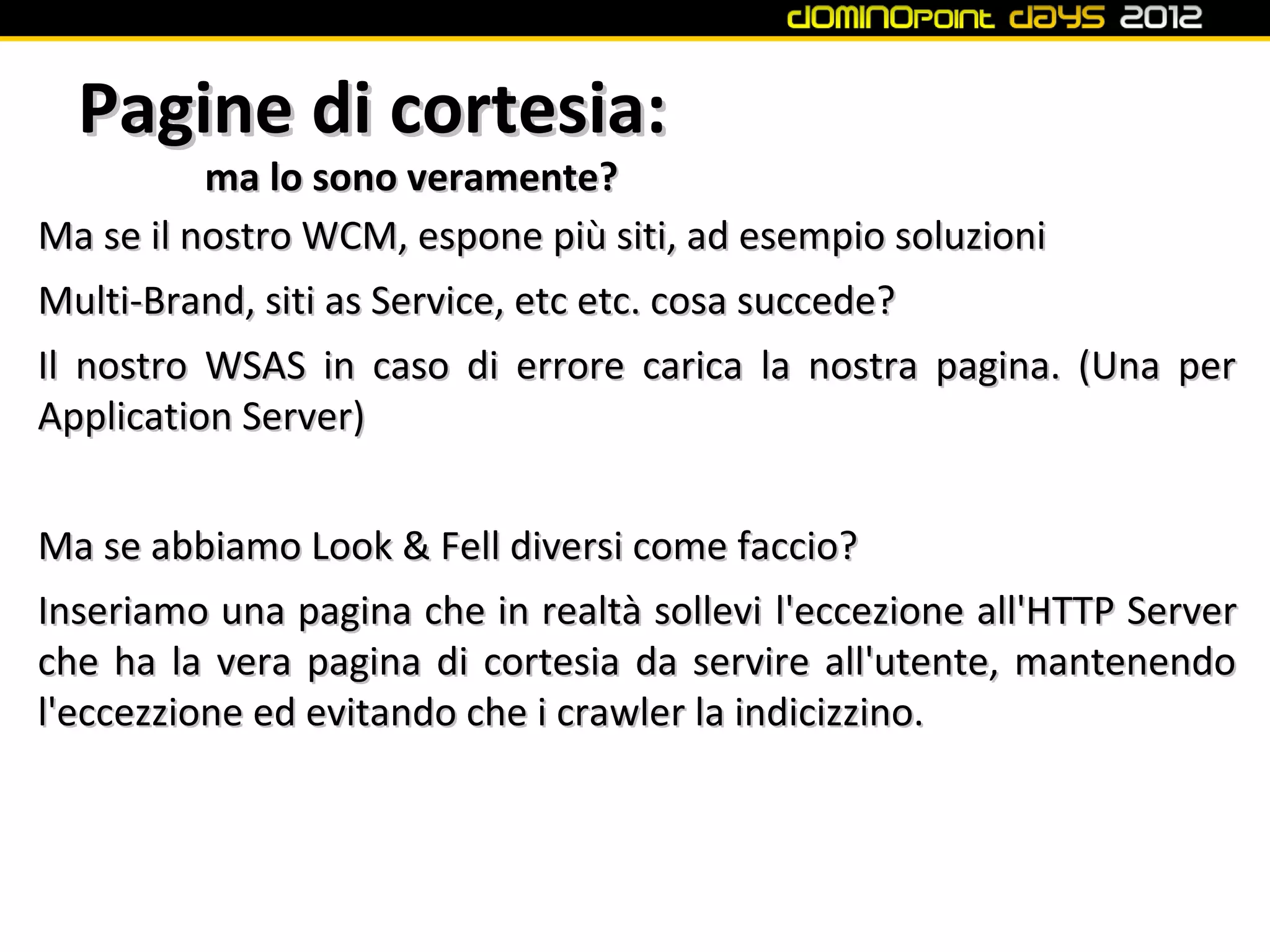 Pagine di cortesia:
          ma lo sono veramente?
Ma se il nostro WCM, espone più siti, ad esempio soluzioni
Multi-Brand, siti as Service, etc etc. cosa succede?
Il nostro WSAS in caso di errore carica la nostra pagina. (Una per
Application Server)


Ma se abbiamo Look & Fell diversi come faccio?
Inseriamo una pagina che in realtà sollevi l'eccezione all'HTTP Server
che ha la vera pagina di cortesia da servire all'utente, mantenendo
l'eccezzione ed evitando che i crawler la indicizzino.
 