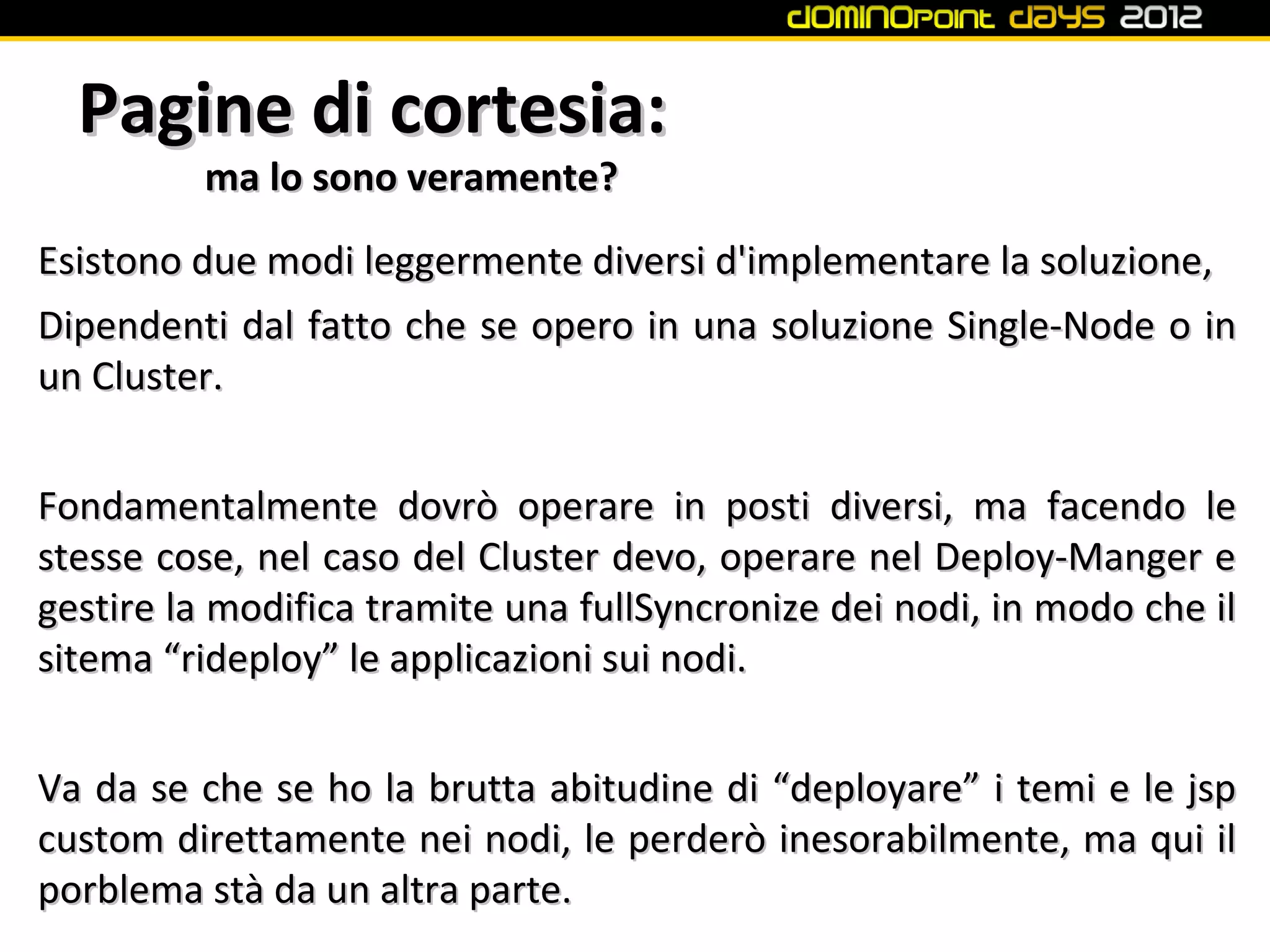 Pagine di cortesia:
         ma lo sono veramente?
Esistono due modi leggermente diversi d'implementare la soluzione,
Dipendenti dal fatto che se opero in una soluzione Single-Node o in
un Cluster.


Fondamentalmente dovrò operare in posti diversi, ma facendo le
stesse cose, nel caso del Cluster devo, operare nel Deploy-Manger e
gestire la modifica tramite una fullSyncronize dei nodi, in modo che il
sitema “rideploy” le applicazioni sui nodi.


Va da se che se ho la brutta abitudine di “deployare” i temi e le jsp
custom direttamente nei nodi, le perderò inesorabilmente, ma qui il
porblema stà da un altra parte.
 