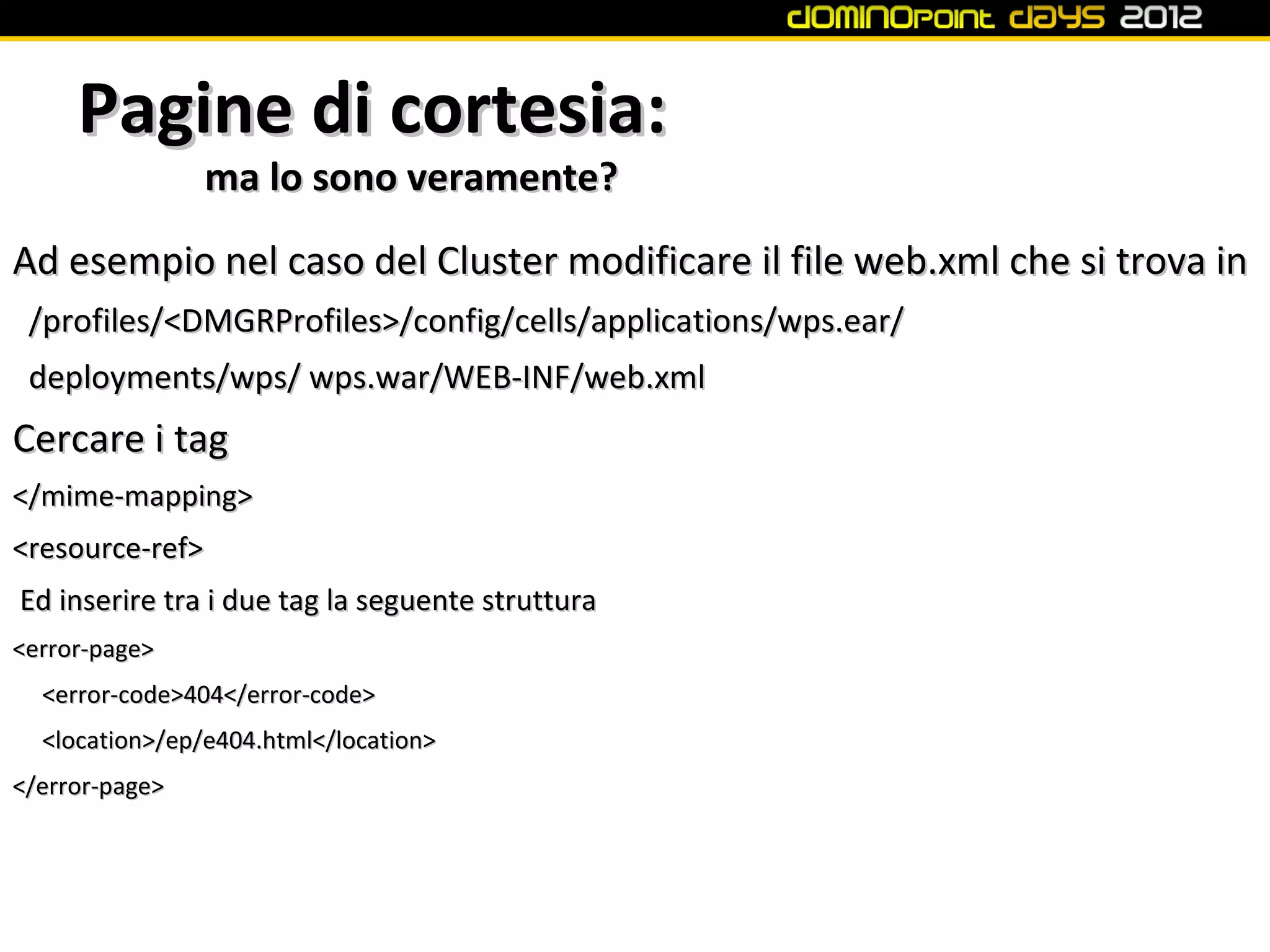 Pagine di cortesia:
                ma lo sono veramente?
Ad esempio nel caso del Cluster modificare il file web.xml che si trova in
 /profiles/<DMGRProfiles>/config/cells/applications/wps.ear/
 deployments/wps/ wps.war/WEB-INF/web.xml
Cercare i tag
</mime-mapping>
<resource-ref>
Ed inserire tra i due tag la seguente struttura
<error-page>
  <error-code>404</error-code>
  <location>/ep/e404.html</location>
</error-page>
 