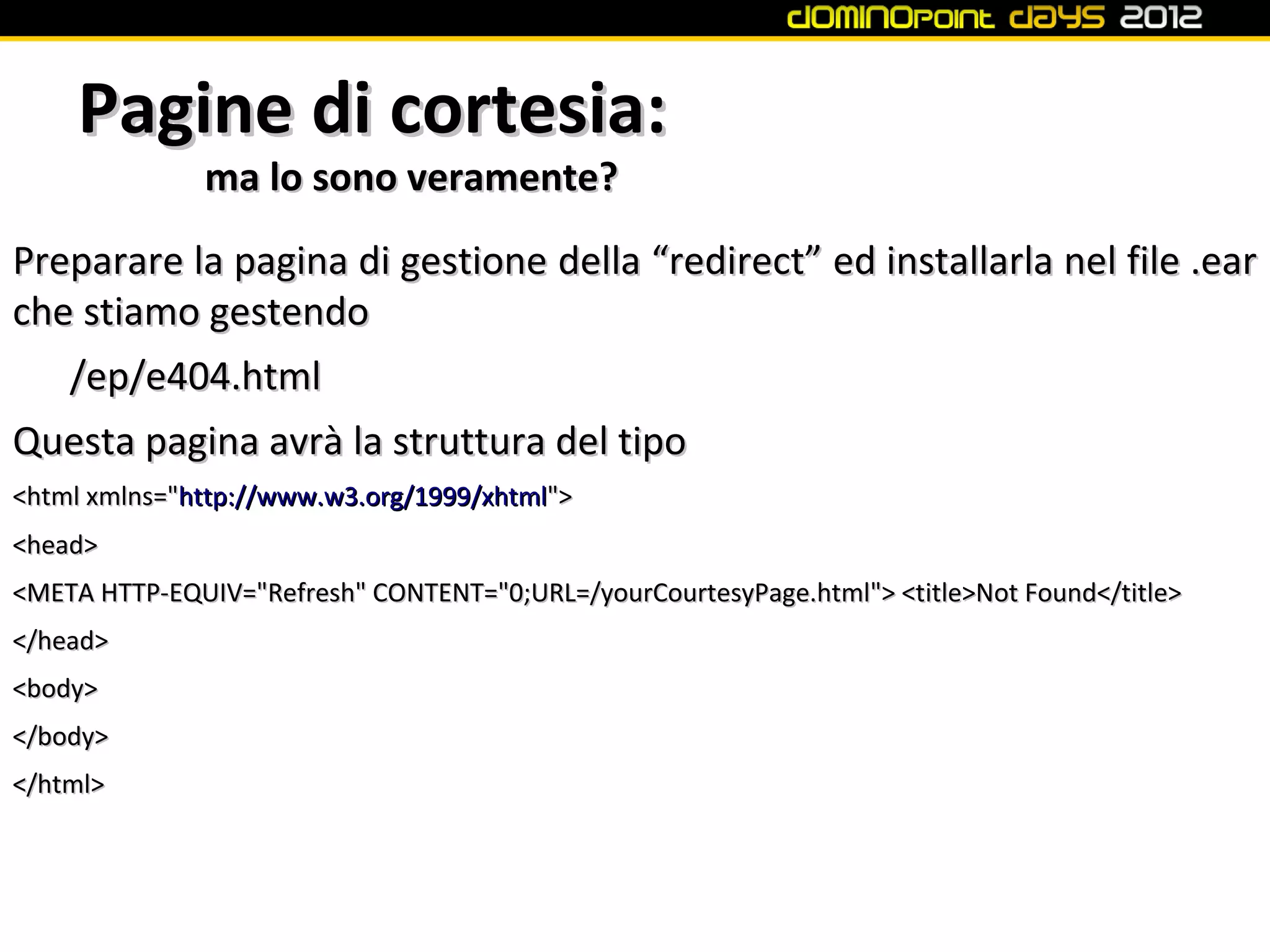 Pagine di cortesia:
              ma lo sono veramente?
Preparare la pagina di gestione della “redirect” ed installarla nel file .ear
che stiamo gestendo
   /ep/e404.html
Questa pagina avrà la struttura del tipo
<html xmlns="http://www.w3.org/1999/xhtml">
<head>
<META HTTP-EQUIV="Refresh" CONTENT="0;URL=/yourCourtesyPage.html"> <title>Not Found</title>
</head>
<body>
</body>
</html>
 
