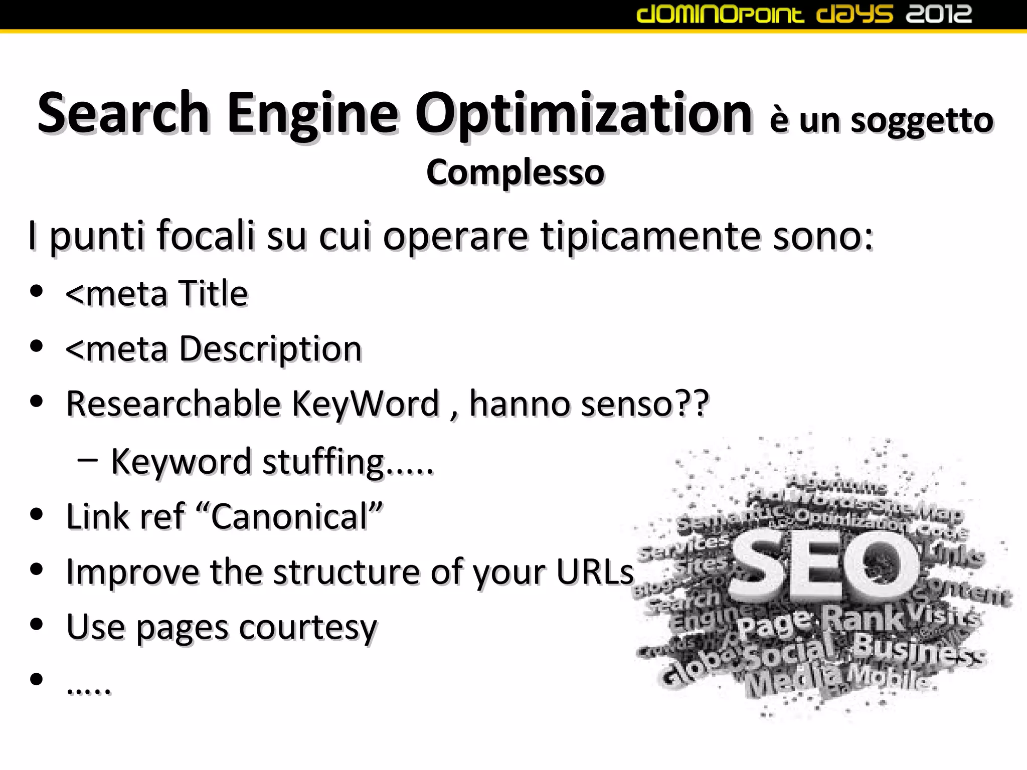 Search Engine Optimization è un soggetto
                        Complesso
I punti focali su cui operare tipicamente sono:
•   <meta Title
•   <meta Description
•   Researchable KeyWord , hanno senso??
     – Keyword stuffing.....
•   Link ref “Canonical”
•   Improve the structure of your URLs
•   Use pages courtesy
•   …..
 