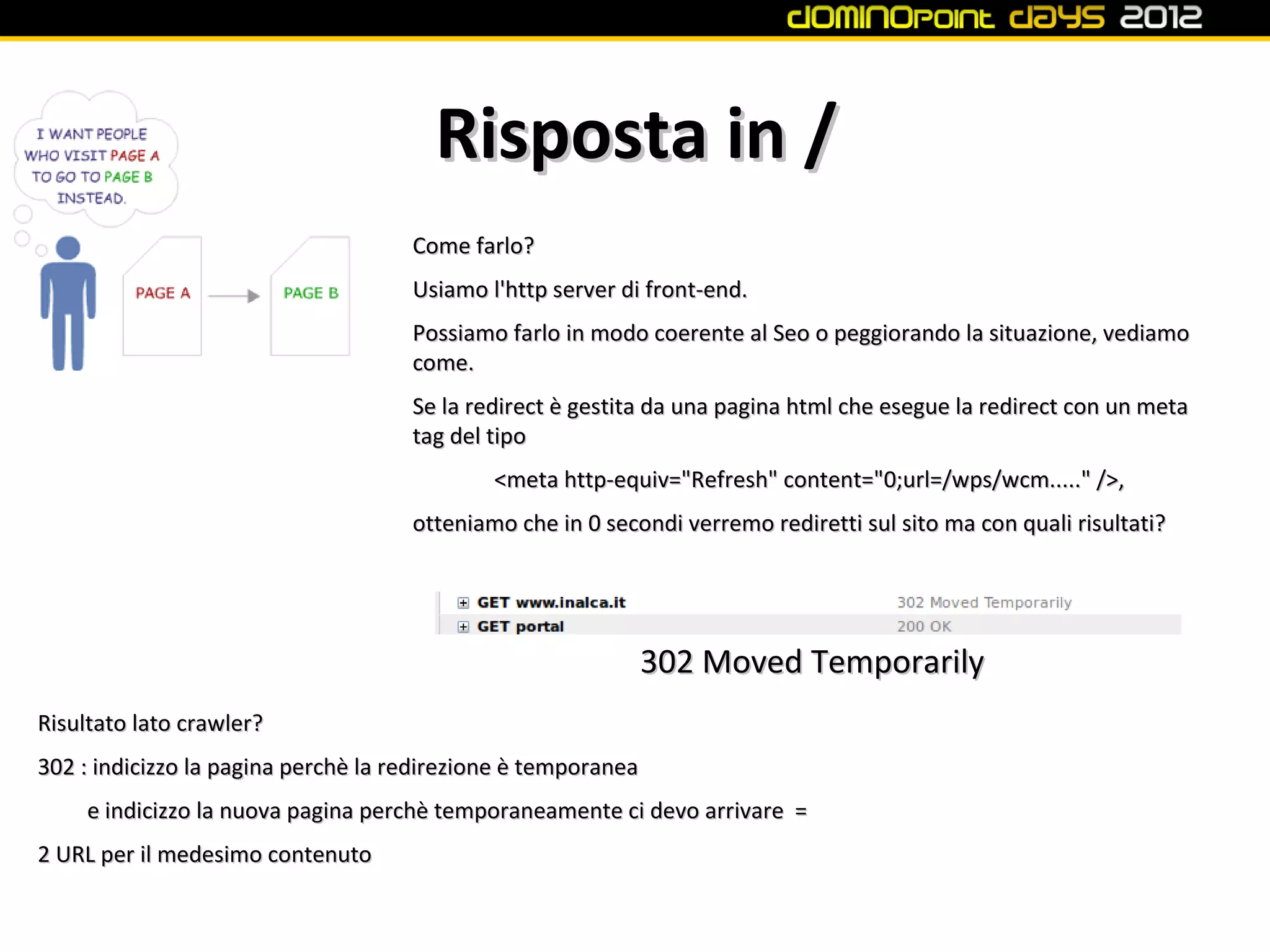 Risposta in /
                                     Come farlo?
                                     Usiamo l'http server di front-end.
                                     Possiamo farlo in modo coerente al Seo o peggiorando la situazione, vediamo
                                     come.
                                     Se la redirect è gestita da una pagina html che esegue la redirect con un meta
                                     tag del tipo
                                             <meta http-equiv="Refresh" content="0;url=/wps/wcm....." />,
                                     otteniamo che in 0 secondi verremo rediretti sul sito ma con quali risultati?




                                                               302 Moved Temporarily
Risultato lato crawler?
302 : indicizzo la pagina perchè la redirezione è temporanea
     e indicizzo la nuova pagina perchè temporaneamente ci devo arrivare =
2 URL per il medesimo contenuto
 