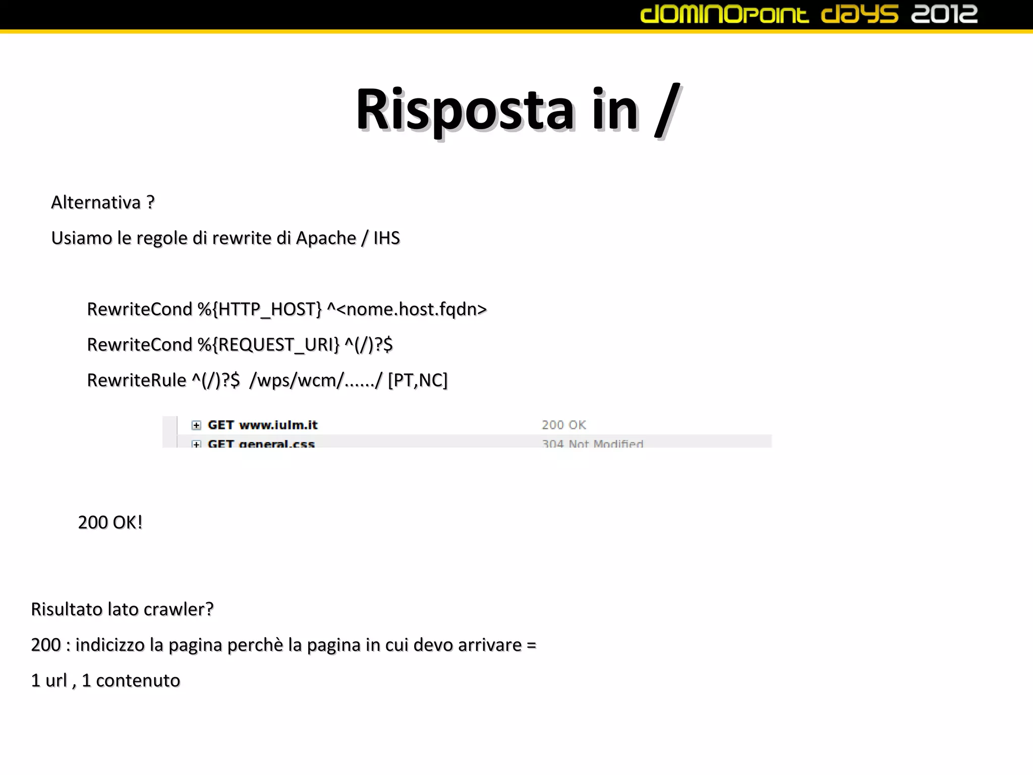 Risposta in /
  Alternativa ?
  Usiamo le regole di rewrite di Apache / IHS


       RewriteCond %{HTTP_HOST} ^<nome.host.fqdn>
       RewriteCond %{REQUEST_URI} ^(/)?$
       RewriteRule ^(/)?$ /wps/wcm/....../ [PT,NC]




      200 OK!



Risultato lato crawler?
200 : indicizzo la pagina perchè la pagina in cui devo arrivare =
1 url , 1 contenuto
 
