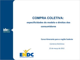 COMPRA COLETIVA:
especificidades do modelo e direitos dos
             consumidores




             Curso Itinerante para a região Sudeste

                       Comércio Eletrônico

                      22 de março de 2012
 