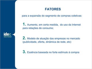 FATORES
para a expansão do segmento de compras coletivas:


1. Aumento, em certa medida,     do uso da Internet
para relações de consumo;



2. Modelo de atuação das empresas no mercado
(publicidade, oferta, dinâmica de rede, etc)



3. Essência baseada no forte estímulo à compra
 