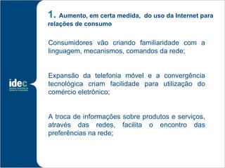 1. Aumento, em certa medida,   do uso da Internet para
relações de consumo


Consumidores vão criando familiaridade com a
linguagem, mecanismos, comandos da rede;


Expansão da telefonia móvel e a convergência
tecnológica criam facilidade para utilização do
comércio eletrônico;


A troca de informações sobre produtos e serviços,
através das redes, facilita o encontro das
preferências na rede;
 