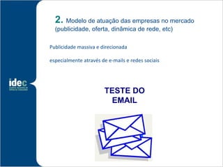 2. Modelo de atuação das empresas no mercado
  (publicidade, oferta, dinâmica de rede, etc)

Publicidade massiva e direcionada

especialmente através de e-mails e redes sociais




                       TESTE DO
                        EMAIL
 