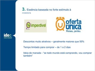 3. Essência baseada no forte estímulo à
compra




 Descontos muito atrativos – geralmente maiores que 50%

 Tempo limitado para comprar – de 1 a 2 dias

 Ideia de manada - “se todo mundo está comprando, vou comprar
 também”
 