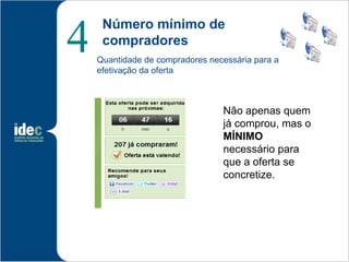 4
     Número mínimo de
     compradores
    Quantidade de compradores necessária para a
    efetivação da oferta



                                 Não apenas quem
                                 já comprou, mas o
                                 MÍNIMO
                                 necessário para
                                 que a oferta se
                                 concretize.
 