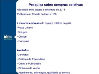 Pesquisa sobre compras coletivas
Realizada entre agosto e setembro de 2011
Publicada na Revista do Idec n. 159


4 maiores empresas de compra coletiva do país:
-Peixe Urbano
-Groupon
- Clickon
- Gorupalia


Avaliados:
-Contratos
- Políticas de Privacidade
- Oferta e Publicidade
- Dinâmica de venda
- Atendimento, informação, qualidade do serviço
 