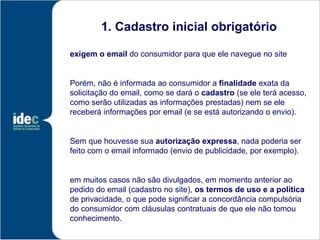 1. Cadastro inicial obrigatório

exigem o email do consumidor para que ele navegue no site


Porém, não é informada ao consumidor a finalidade exata da
solicitação do email, como se dará o cadastro (se ele terá acesso,
como serão utilizadas as informações prestadas) nem se ele
receberá informações por email (e se está autorizando o envio).


Sem que houvesse sua autorização expressa, nada poderia ser
feito com o email informado (envio de publicidade, por exemplo).


em muitos casos não são divulgados, em momento anterior ao
pedido do email (cadastro no site), os termos de uso e a política
de privacidade, o que pode significar a concordância compulsória
do consumidor com cláusulas contratuais de que ele não tomou
conhecimento.
 
