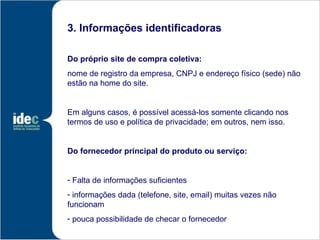 3. Informações identificadoras

Do próprio site de compra coletiva:
nome de registro da empresa, CNPJ e endereço físico (sede) não
estão na home do site.


Em alguns casos, é possível acessá-los somente clicando nos
termos de uso e política de privacidade; em outros, nem isso.


Do fornecedor principal do produto ou serviço:


- Falta de informações suficientes
- informações dada (telefone, site, email) muitas vezes não
funcionam
- pouca possibilidade de checar o fornecedor
 