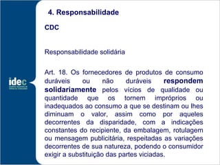 4. Responsabilidade

CDC


Responsabilidade solidária


Art. 18. Os fornecedores de produtos de consumo
duráveis     ou      não    duráveis     respondem
solidariamente pelos vícios de qualidade ou
quantidade que os tornem impróprios ou
inadequados ao consumo a que se destinam ou lhes
diminuam o valor, assim como por aqueles
decorrentes da disparidade, com a indicações
constantes do recipiente, da embalagem, rotulagem
ou mensagem publicitária, respeitadas as variações
decorrentes de sua natureza, podendo o consumidor
exigir a substituição das partes viciadas.
 