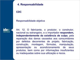 4. Responsabilidade

CDC


Responsabilidade objetiva


Art. 12. O fabricante, o produtor, o construtor,
nacional ou estrangeiro, e o importador respondem,
independentemente da existência de culpa, pela
reparação dos danos causados aos consumidores
por defeitos decorrentes de projeto, fabricação,
construção, montagem, fórmulas, manipulação,
apresentação ou acondicionamento de seus
produtos, bem como por informações insuficientes
ou inadequadas sobre sua utilização e riscos.
 