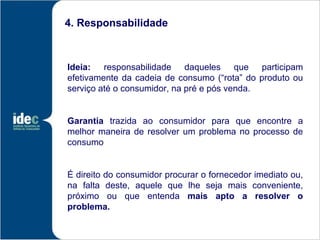 4. Responsabilidade



Ideia: responsabilidade daqueles que participam
efetivamente da cadeia de consumo (“rota” do produto ou
serviço até o consumidor, na pré e pós venda.


Garantia trazida ao consumidor para que encontre a
melhor maneira de resolver um problema no processo de
consumo


É direito do consumidor procurar o fornecedor imediato ou,
na falta deste, aquele que lhe seja mais conveniente,
próximo ou que entenda mais apto a resolver o
problema.
 