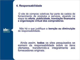 4. Responsabilidade


  O site de compras coletivas faz parte da cadeia de
 fornecimento de produtos e serviços, atuando na
 etapa da oferta, publicidade, transação financeira
 e organização virtual dos compradores.


  Não há o que justifique a isenção ou diminuição
 de responsabilidade.



   Ainda assim, todos os sites pesquisados se
 eximem da responsabilidade sobre os itens
 ofertados, transferindo-a integralmente aos
 fornecedores originais.
 